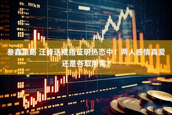 叁鑫策略 汪峰送戒指证明热恋中！两人感情真爱还是各取所需？