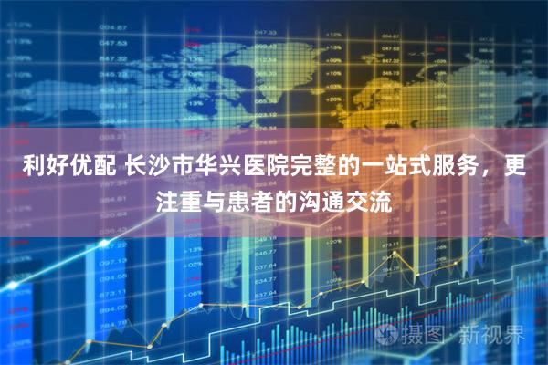 利好优配 长沙市华兴医院完整的一站式服务，更注重与患者的沟通交流