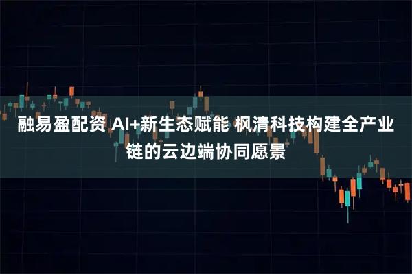 融易盈配资 AI+新生态赋能 枫清科技构建全产业链的云边端协同愿景
