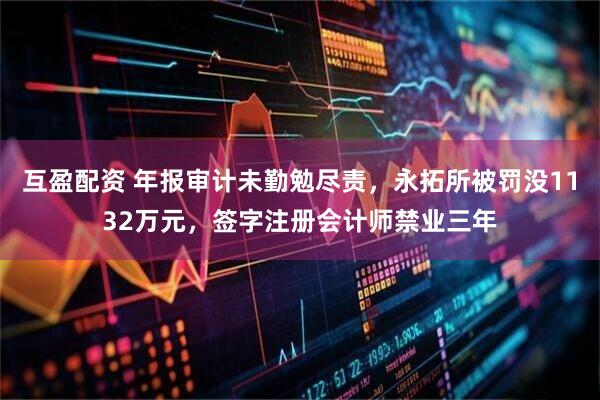 互盈配资 年报审计未勤勉尽责，永拓所被罚没1132万元，签字注册会计师禁业三年