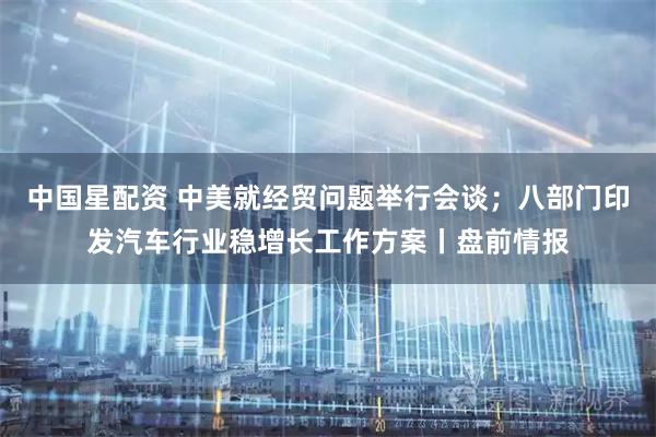 中国星配资 中美就经贸问题举行会谈；八部门印发汽车行业稳增长工作方案丨盘前情报