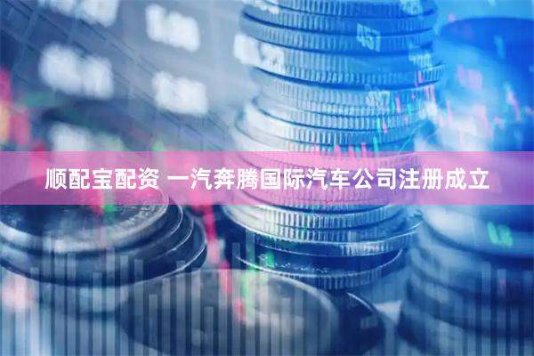 顺配宝配资 一汽奔腾国际汽车公司注册成立