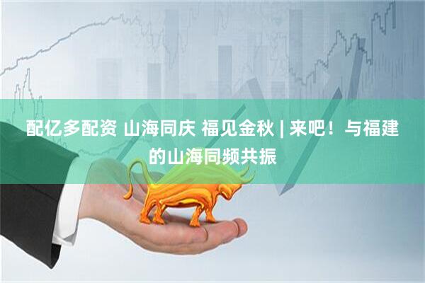 配亿多配资 山海同庆 福见金秋 | 来吧！与福建的山海同频共振