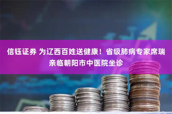 信钰证券 为辽西百姓送健康！省级肺病专家席瑞亲临朝阳市中医院坐诊