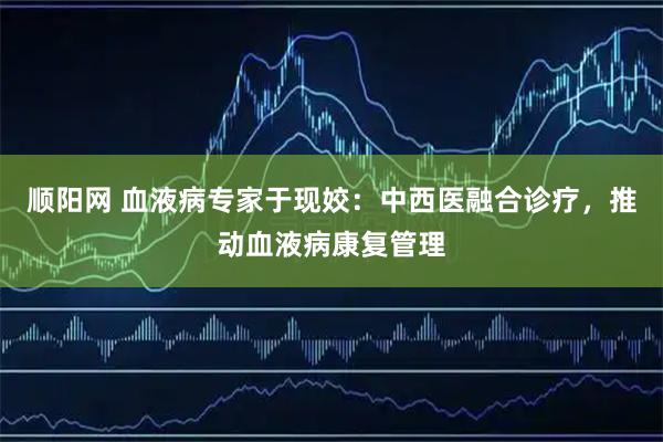 顺阳网 血液病专家于现姣：中西医融合诊疗，推动血液病康复管理