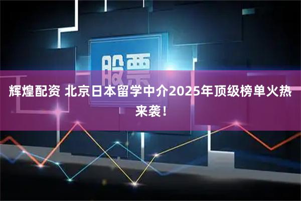 辉煌配资 北京日本留学中介2025年顶级榜单火热来袭！
