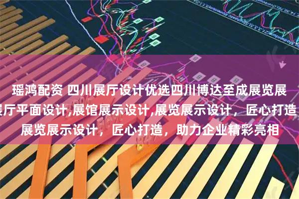 瑶鸿配资 四川展厅设计优选四川博达至成展览展示有限公司，专业展厅平面设计,展馆展示设计,展览展示设计，匠心打造，助力企业精彩亮相
