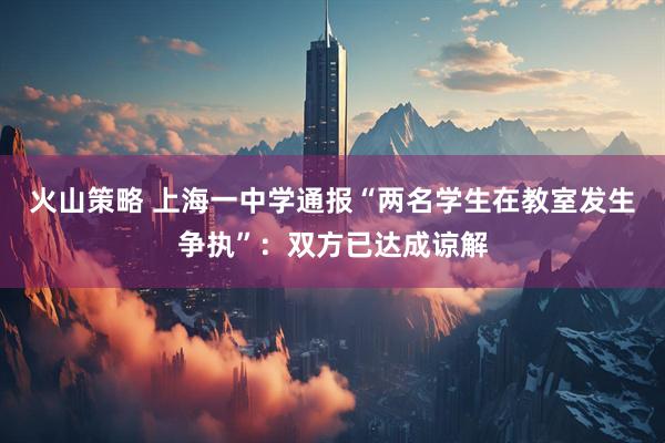 火山策略 上海一中学通报“两名学生在教室发生争执”：双方已达成谅解