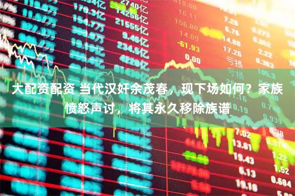 大配资配资 当代汉奸余茂春，现下场如何？家族愤怒声讨，将其永久移除族谱