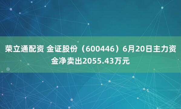 荣立通配资 金证股份（600446）6月20日主力资金净卖出2055.43万元
