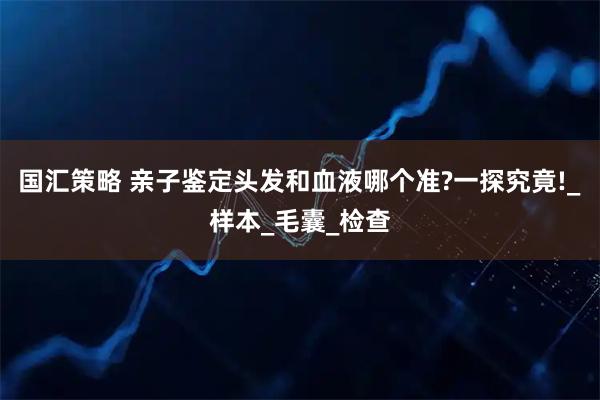 国汇策略 亲子鉴定头发和血液哪个准?一探究竟!_样本_毛囊_检查