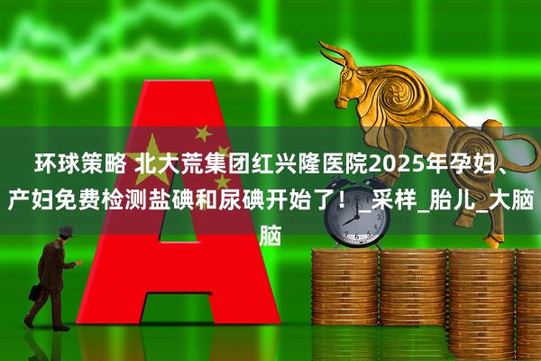 环球策略 北大荒集团红兴隆医院2025年孕妇、产妇免费检测盐碘和尿碘开始了!_采样_胎儿_大脑