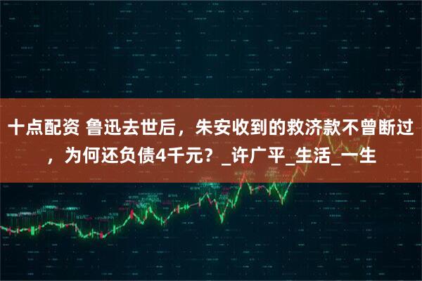 十点配资 鲁迅去世后，朱安收到的救济款不曾断过，为何还负债4千元？_许广平_生活_一生