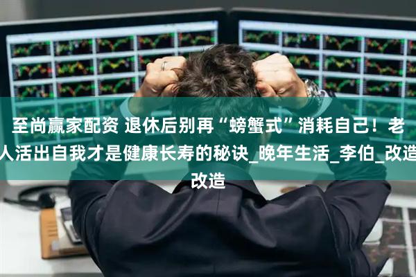 至尚赢家配资 退休后别再“螃蟹式”消耗自己！老人活出自我才是健康长寿的秘诀_晚年生活_李伯_改造