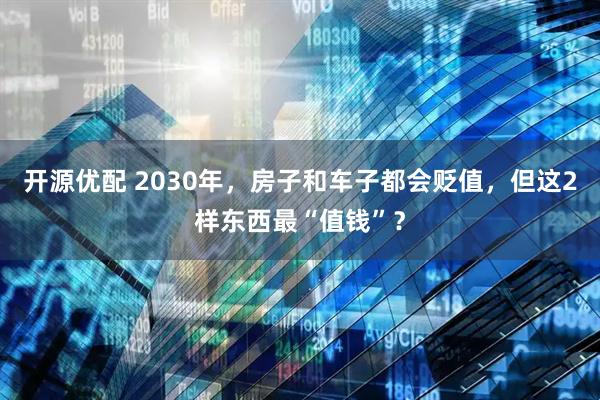 开源优配 2030年，房子和车子都会贬值，但这2样东西最“值钱”？