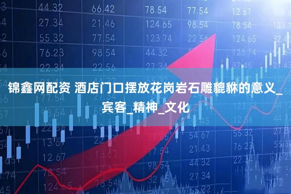 锦鑫网配资 酒店门口摆放花岗岩石雕貔貅的意义_宾客_精神_文化