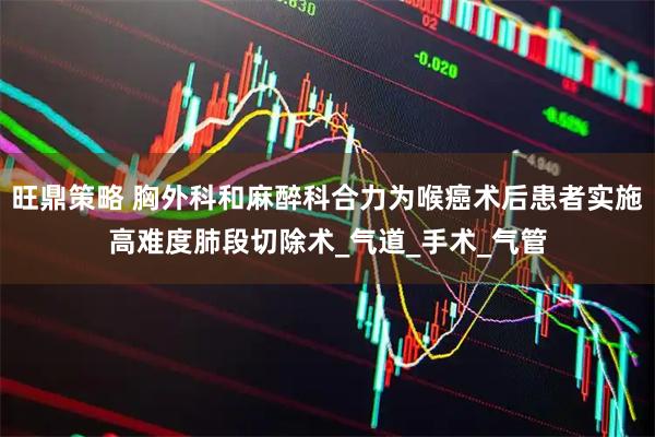 旺鼎策略 胸外科和麻醉科合力为喉癌术后患者实施高难度肺段切除术_气道_手术_气管