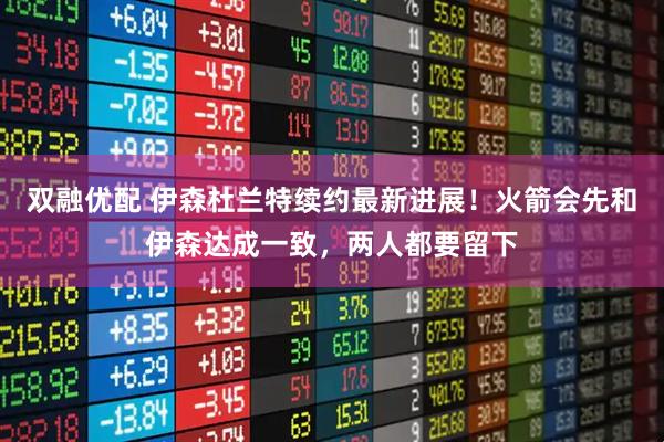 双融优配 伊森杜兰特续约最新进展！火箭会先和伊森达成一致，两人都要留下