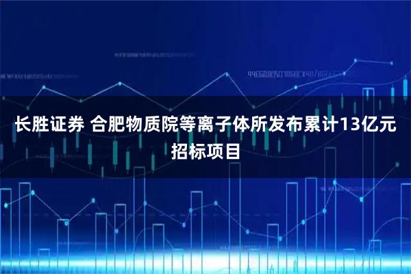 长胜证券 合肥物质院等离子体所发布累计13亿元招标项目